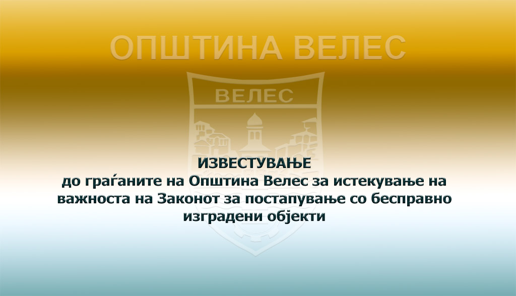 Велес: ИЗВЕСТУВАЊЕ до граѓаните на Општина Велес за истекување на важноста на Законот за постапување со бесправно изградени објекти